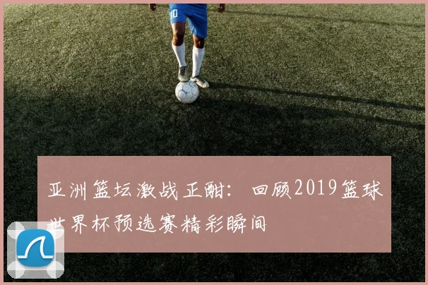 亚洲篮坛激战正酣：回顾2019篮球世界杯预选赛精彩瞬间