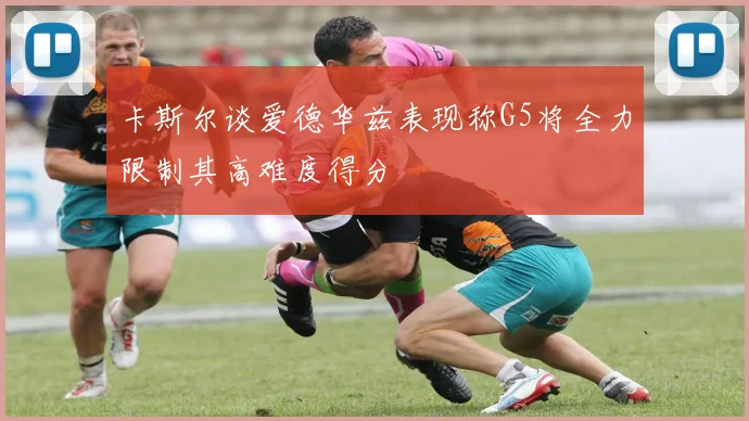 卡斯尔谈爱德华兹表现称G5将全力限制其高难度得分