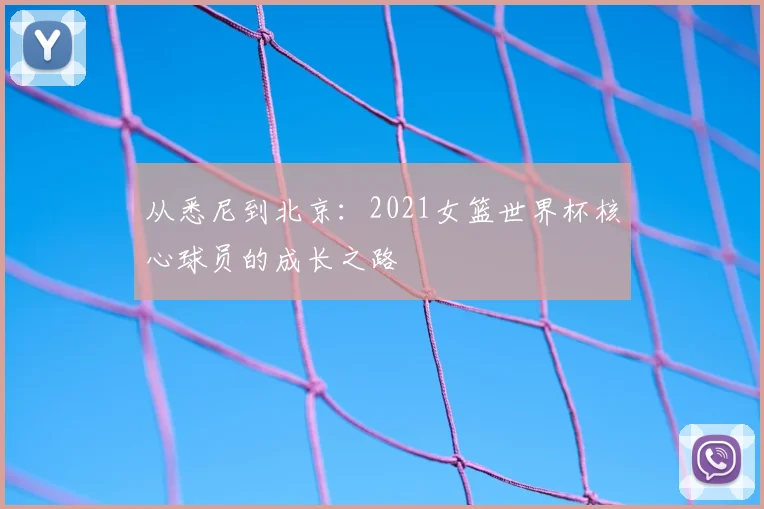 从悉尼到北京：2021女篮世界杯核心球员的成长之路