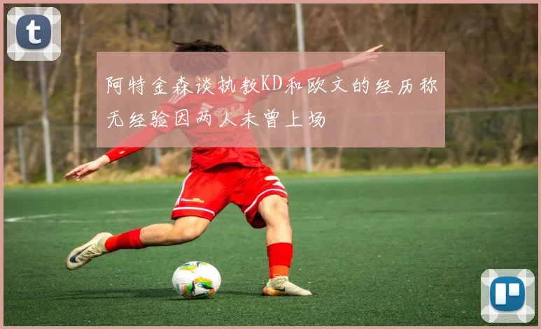 阿特金森谈执教KD和欧文的经历称无经验因两人未曾上场