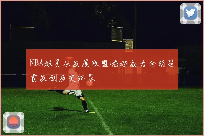 NBA球员从发展联盟崛起成为全明星首发创历史纪录