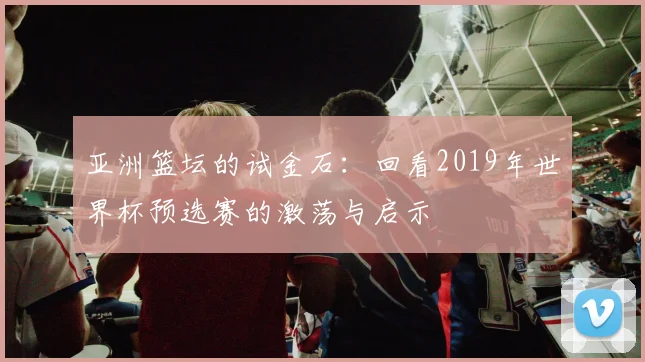 亚洲篮坛的试金石：回看2019年世界杯预选赛的激荡与启示