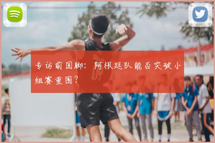 专访前国脚：阿根廷队能否突破小组赛重围？