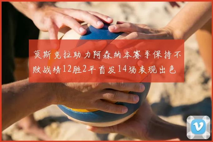 莫斯克拉助力阿森纳本赛季保持不败战绩12胜2平首发14场表现出色