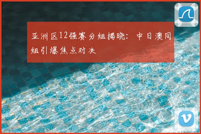 亚洲区12强赛分组揭晓：中日澳同组引爆焦点对决