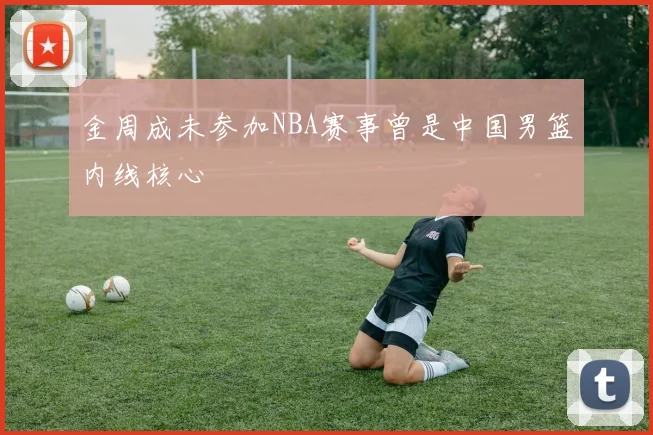 金周成未参加NBA赛事曾是中国男篮内线核心