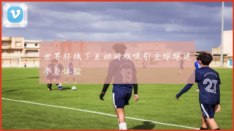 世界杯线下互动游戏吸引全球球迷参与体验
