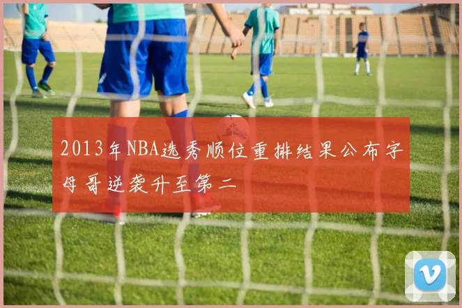 2013年NBA选秀顺位重排结果公布字母哥逆袭升至第二