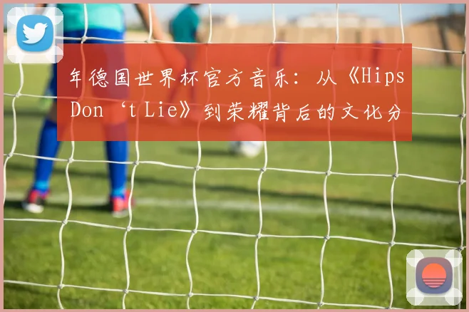 年德国世界杯官方音乐：从《Hips Don‘t Lie》到荣耀背后的文化分析