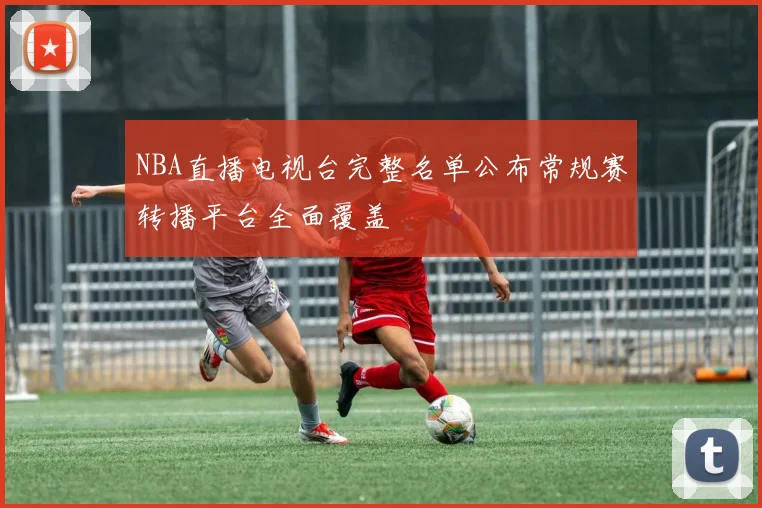 NBA直播电视台完整名单公布常规赛转播平台全面覆盖