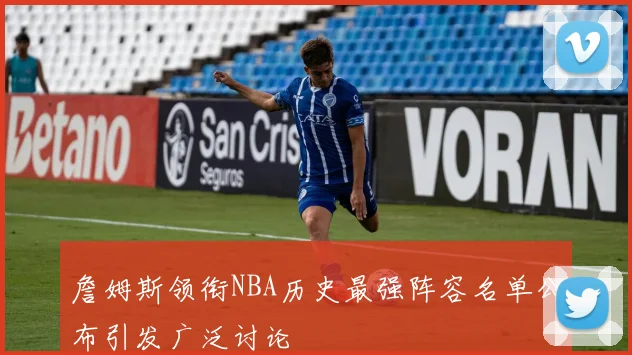 詹姆斯领衔NBA历史最强阵容名单公布引发广泛讨论