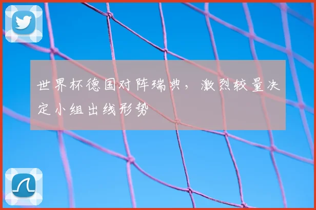 世界杯德国对阵瑞典，激烈较量决定小组出线形势