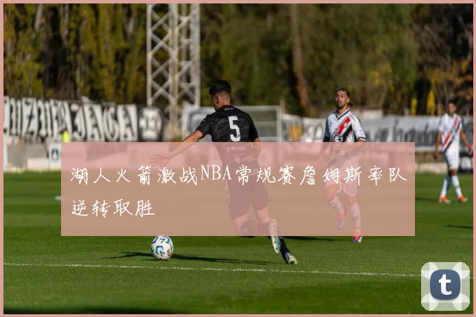 湖人火箭激战NBA常规赛詹姆斯率队逆转取胜