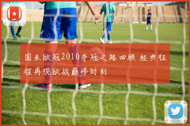 国米欧冠2010夺冠之路回顾 经典征程再现欧战巅峰时刻