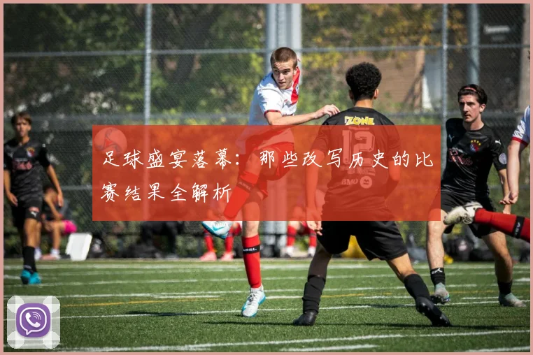 足球盛宴落幕：那些改写历史的比赛结果全解析