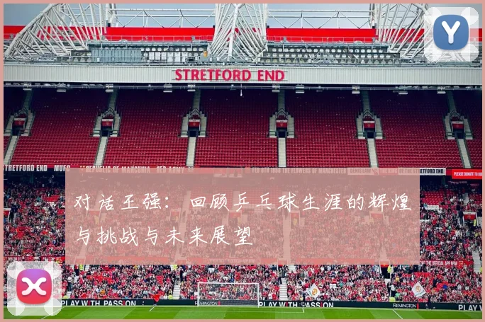 对话王强：回顾乒乓球生涯的辉煌与挑战与未来展望