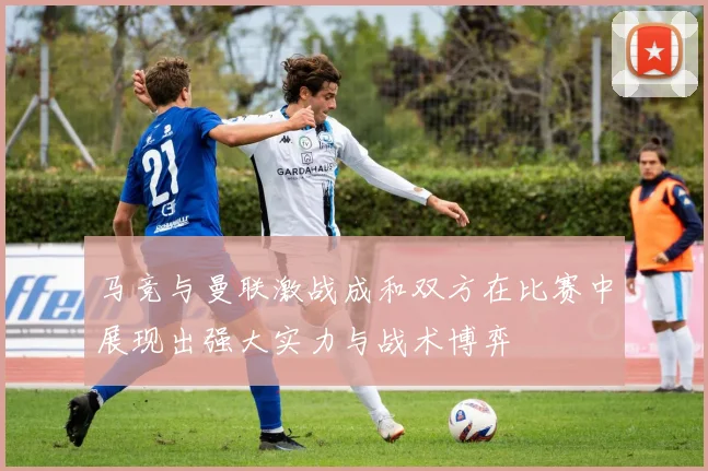 马竞与曼联激战成和双方在比赛中展现出强大实力与战术博弈