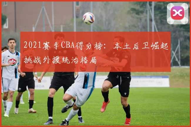 2021赛季CBA得分榜：本土后卫崛起挑战外援统治格局