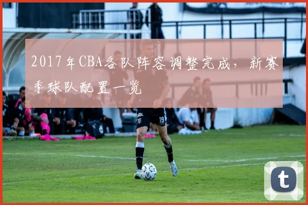 2017年CBA各队阵容调整完成，新赛季球队配置一览