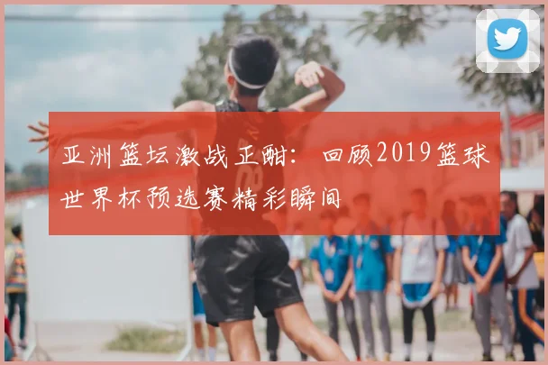 亚洲篮坛激战正酣：回顾2019篮球世界杯预选赛精彩瞬间