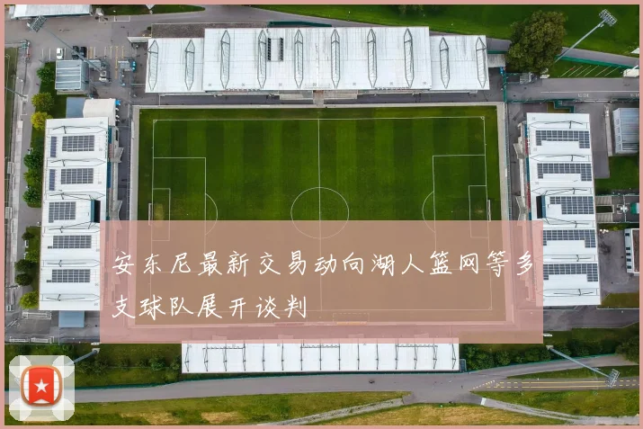 安东尼最新交易动向湖人篮网等多支球队展开谈判