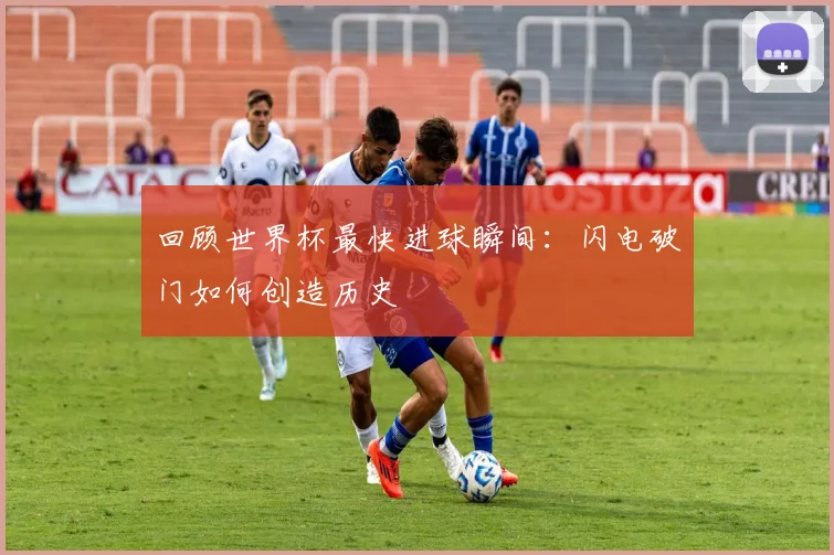 回顾世界杯最快进球瞬间：闪电破门如何创造历史