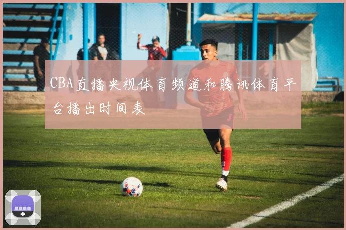 CBA直播央视体育频道和腾讯体育平台播出时间表