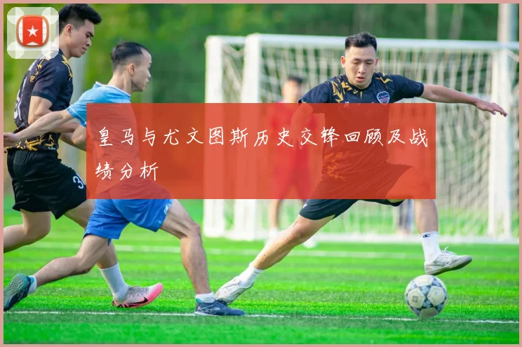 皇马与尤文图斯历史交锋回顾及战绩分析