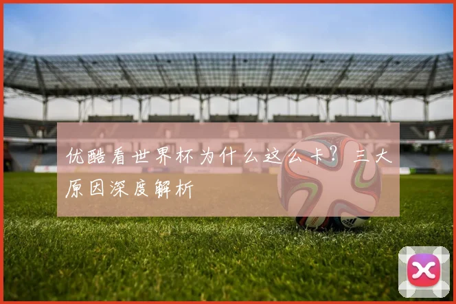 优酷看世界杯为什么这么卡？三大原因深度解析