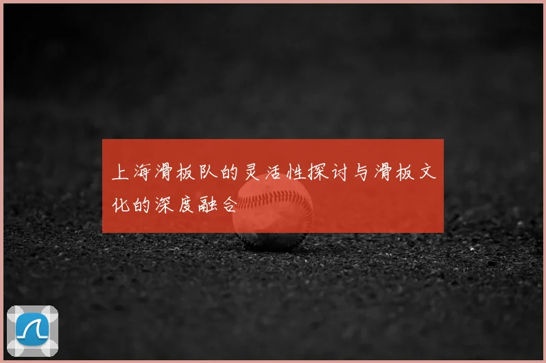 上海滑板队的灵活性探讨与滑板文化的深度融合