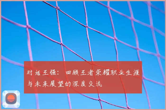 对话王强：回顾王者荣耀职业生涯与未来展望的深度交流