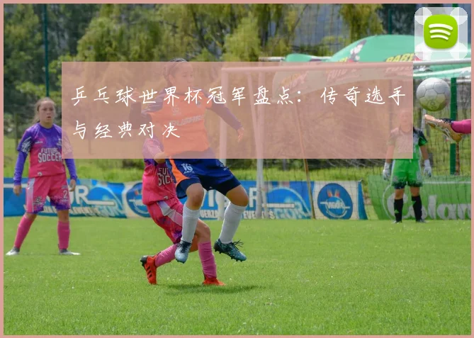 乒乓球世界杯冠军盘点：传奇选手与经典对决