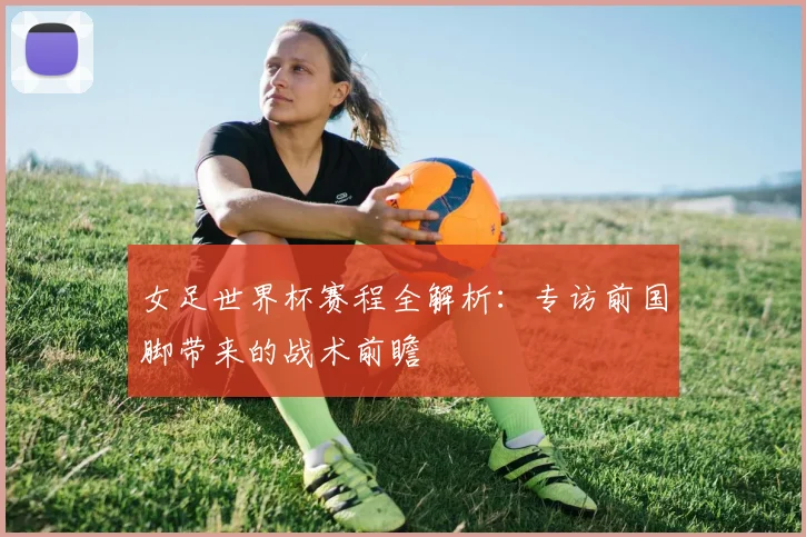 女足世界杯赛程全解析：专访前国脚带来的战术前瞻