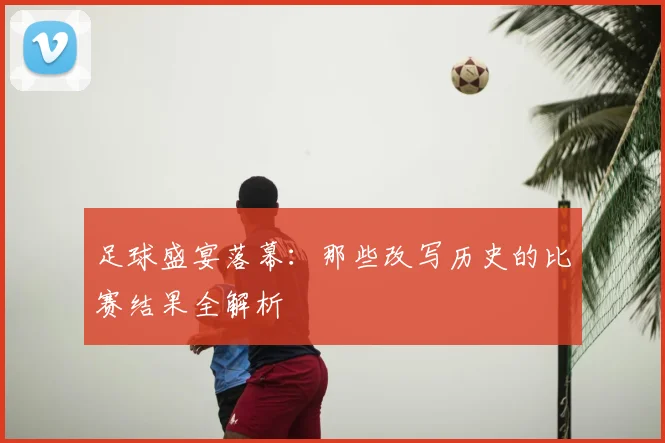 足球盛宴落幕：那些改写历史的比赛结果全解析