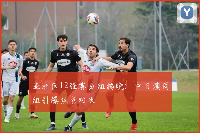亚洲区12强赛分组揭晓：中日澳同组引爆焦点对决