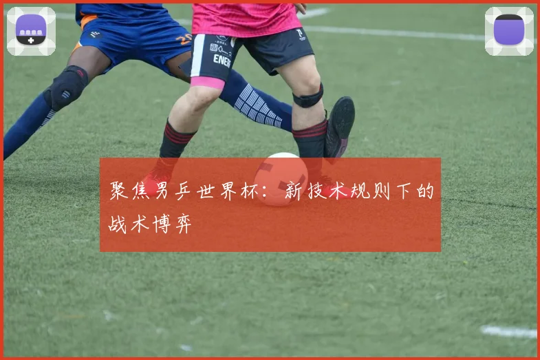 聚焦男乒世界杯：新技术规则下的战术博弈