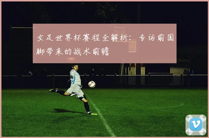 女足世界杯赛程全解析：专访前国脚带来的战术前瞻