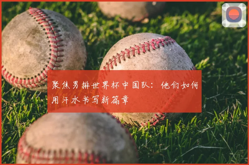 聚焦男排世界杯中国队：他们如何用汗水书写新篇章