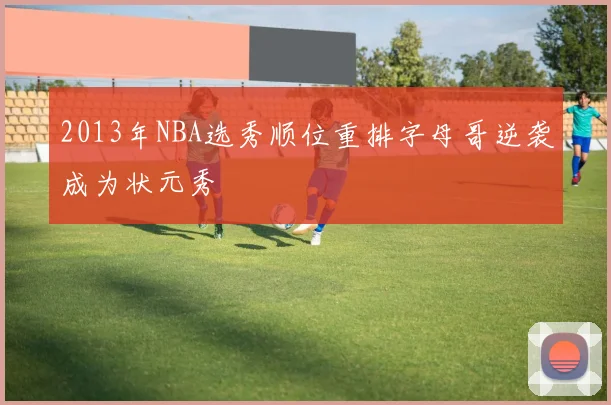 2013年NBA选秀顺位重排字母哥逆袭成为状元秀