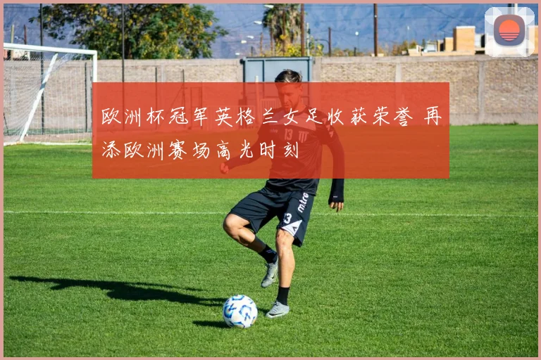 欧洲杯冠军英格兰女足收获荣誉 再添欧洲赛场高光时刻