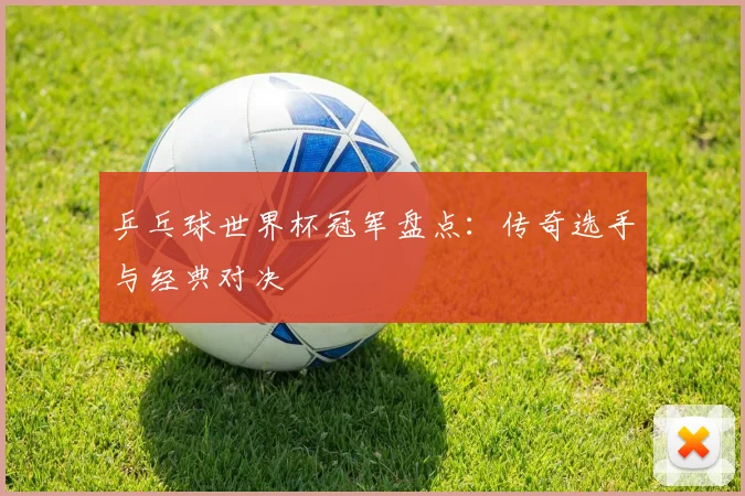乒乓球世界杯冠军盘点：传奇选手与经典对决