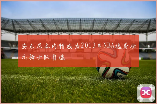 安东尼本内特成为2013年NBA选秀状元骑士队首选