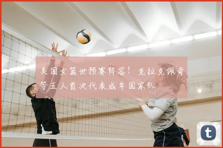 美国女篮世预赛阵容！克拉克佩奇等五人首次代表成年国家队