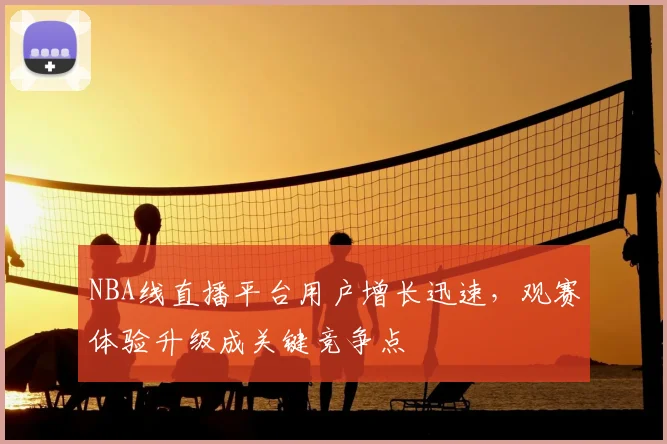 NBA线直播平台用户增长迅速,观赛体验升级成关键竞争点