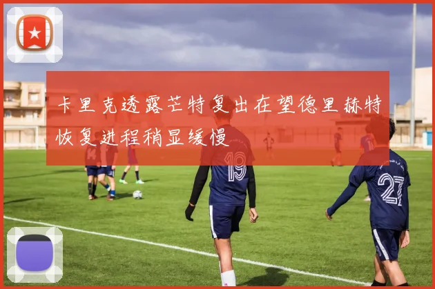 卡里克透露芒特复出在望德里赫特恢复进程稍显缓慢