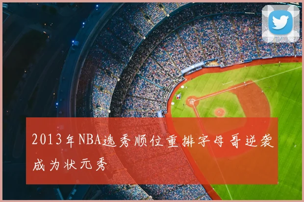 2013年NBA选秀顺位重排字母哥逆袭成为状元秀