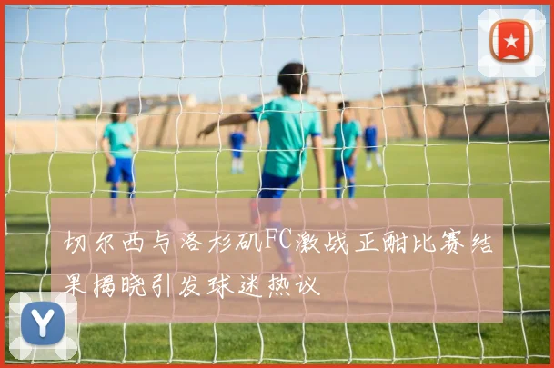 切尔西与洛杉矶FC激战正酣比赛结果揭晓引发球迷热议